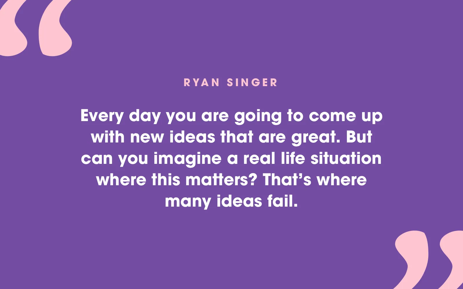 Quote card: “Every day you are going to come up with new ideas that are great. But can you imagine a real life situation where this matters? That’s where many ideas fail.” Ryan Singer