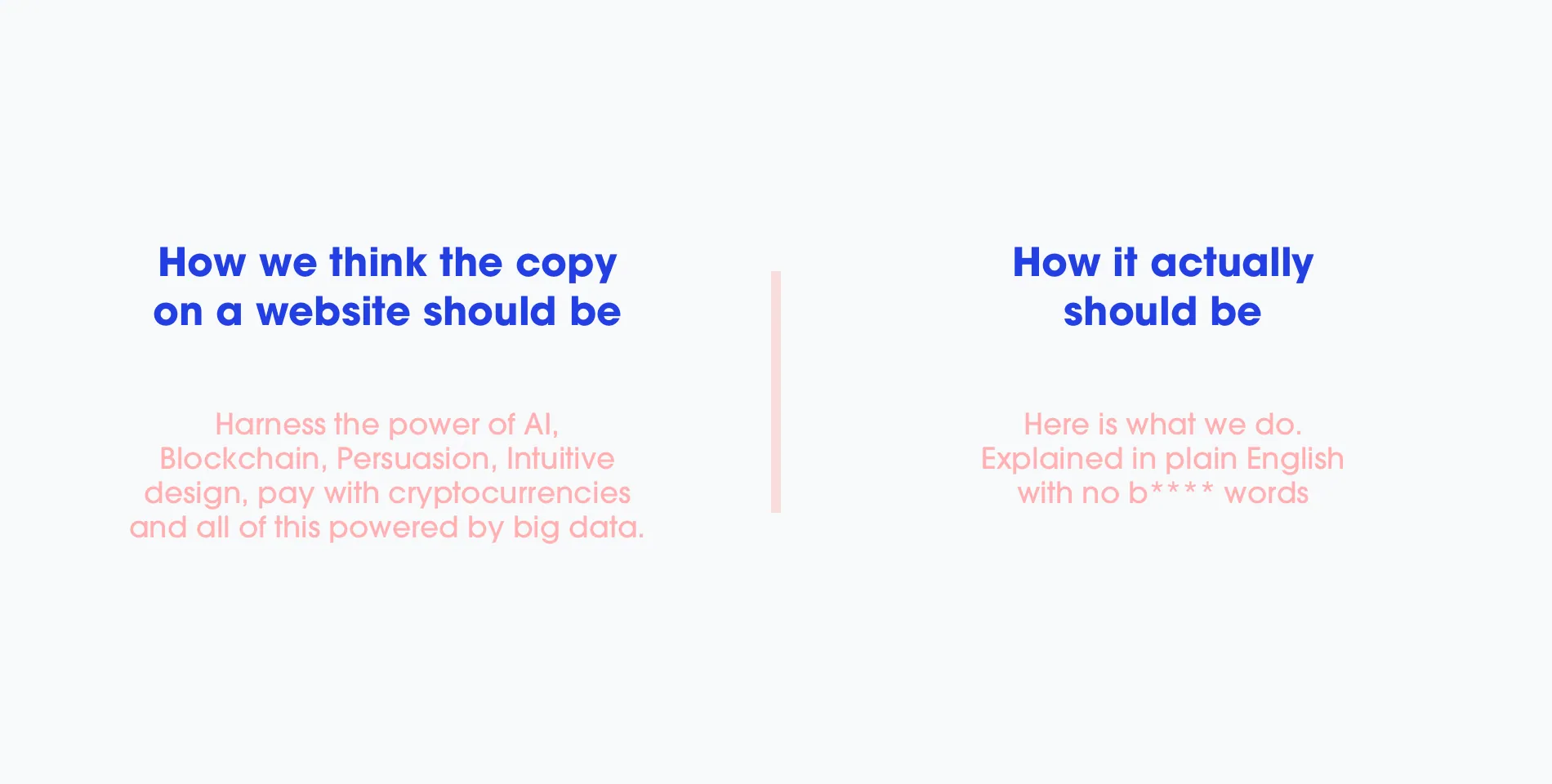 How we think the copy on a website should be: “Harness the power of AI, Blockchain, Persuasion, Intuitive design, pay with cryptocurrencies and all of this powered by big data.” How it actually should be: “Here is what we do. Explained in plain English with no b**** words.”